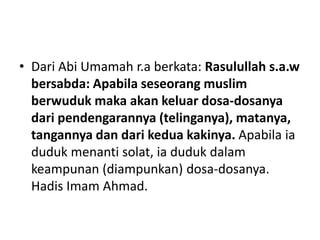 • Dari Abi Umamah r.a berkata: Rasulullah s.a.w
  bersabda: Apabila seseorang muslim
  berwuduk maka akan keluar dosa-dosanya
  dari pendengarannya (telinganya), matanya,
  tangannya dan dari kedua kakinya. Apabila ia
  duduk menanti solat, ia duduk dalam
  keampunan (diampunkan) dosa-dosanya.
  Hadis Imam Ahmad.
 