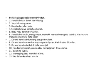 •   Perkara yang sunat untuk berwuduk.
•   1. Sehabis keluar darah dari hidung.
•   2. Sesudah mengantuk.
•   3. Hendak berjalan jauh.
•   4. Sehabis ketawa berbahak-bahak.
•   5. Ragu-ragu dalam berwuduk.
•   6. Sehabis berkelahi, mengumpat, memaki, mencaci,mengadu domba, marah atau
    mengeluarkan kata-kata kotor.
•   7. Kerana hendak tidur siang ataupun malam.
•   8. Kerana hendak membaca ayat-ayat Al-Quran, Hadith atau Zikrullah.
•   9. Kerana hendak Iktikaf di dalam masjid.
•   10. Hendak bertabligh, pidato atau mengajarkan ilmu agama.
•   11. Ziarah ke kubur.
•   12. Memegang atau memikul mayat.
•   13. Jika dalam keadaan marah.
 