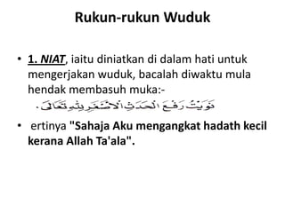 Rukun-rukun Wuduk

• 1. NIAT, iaitu diniatkan di dalam hati untuk
  mengerjakan wuduk, bacalah diwaktu mula
  hendak membasuh muka:-

• ertinya "Sahaja Aku mengangkat hadath kecil
  kerana Allah Ta'ala".
 