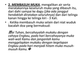 • 2. MEMBASUH MUKA, mengalikan air serta
  meratakannya keseluruh muka yang dibasuh itu,
  dari dahi sampai ke dagu (jika ada janggut
  hendaklah diratakan seluruhnya) dan dari telinga
  kanan hingga ke telinga kiri - 3 Kali.
• . Ketika membasuh muka selain dari niat wuduk
  bacalah doa yang bermaksud:
  揌ai Tuhan, bercahayalah mukaku dengan
  cahaya Engkau, pada hari bercahayanya muka
  wali-wali Kamu dan janganlah kamu
  menggelapkan mukaku dengan kegelapan
  Engkau pada hari menjadi hitam muka musuh-
  musuh Kamu.�
 
