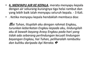 • 4. MENYAPU AIR KE KEPALA, merata menyapu kepala
  dengan air sekurang-kurangnya tiga helai rambut dan
  yang lebih baik ialah menyapu seluruh kepala. - 3 Kali.
• . Ketika menyapu kepala hendaklah membaca doa:

  揌ai Tuhan, litupilah aku dengan rahmat Engkau,
  turunkan keberkatan Engkau kepada aku, lindungilah
  aku di bawah bayang Arasy Engkau pada hari yang
  tidak ada sebarang perlindungan kecuali lindungan
  bayangan Engkau, hai Tuhan, peliharalah rambutku
  dan kulitku daripada Api Neraka.�
 