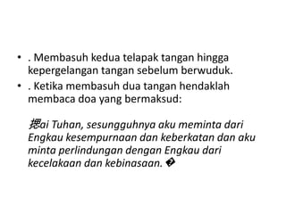 • . Membasuh kedua telapak tangan hingga
  kepergelangan tangan sebelum berwuduk.
• . Ketika membasuh dua tangan hendaklah
  membaca doa yang bermaksud:

 揌ai Tuhan, sesungguhnya aku meminta dari
 Engkau kesempurnaan dan keberkatan dan aku
 minta perlindungan dengan Engkau dari
 kecelakaan dan kebinasaan.�
 