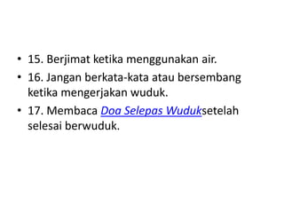 • 15. Berjimat ketika menggunakan air.
• 16. Jangan berkata-kata atau bersembang
  ketika mengerjakan wuduk.
• 17. Membaca Doa Selepas Wuduksetelah
  selesai berwuduk.
 