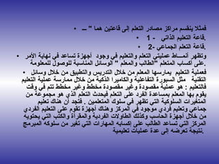 فمثلا ينقسم مراكز مصادر التعلم إلى قاعتين هما  "  ـــ 1 -  قاعة التعليم الذاتي  . 2-  قاعة التعلم الجماعي . وتظهر أنمـــاط عمليتي التعلم والتعليم في وجود  أجهزة تساعد في نهاية الأمر على أكساب المتعلم  " الطالب والمعلم  "  الوسائل المناسبة للوصول للمعلومة  . فعملية التعليم  يمارسها المعلم من خلال التدريس والتطبيق من خلال وسائل التقنية  مثل السبورة التفاعلية والكاميرا الذكية من خلال ممارسة عملية التعليم فالتعليم  :  هو عملية مقصودة وغير مقصودة مخطط وغير مخطط تتم في وقت يقوم بها المعلم بمساعدة الفرد على التعلم فيحدث التعلم الذي هو مجموعة من المتغيرات السلوكية التي تظهر في سلوك المتعلمين  .  فتجد أن هناك تعليم جماعي وتعليم فردي موجود في المركز وهناك أجهزة تقوم على التعليم الفردي من خلال أجهزة الحاسب وكذلك الطاولات الفردية والمقرأة والكتب التي يحتويه المركز التي تساعد الطالب على إكسابه المهارات التي تغير من سلوكه المبرمج نتيجة تعرضه إلى عدة عمليات تعليمية .   