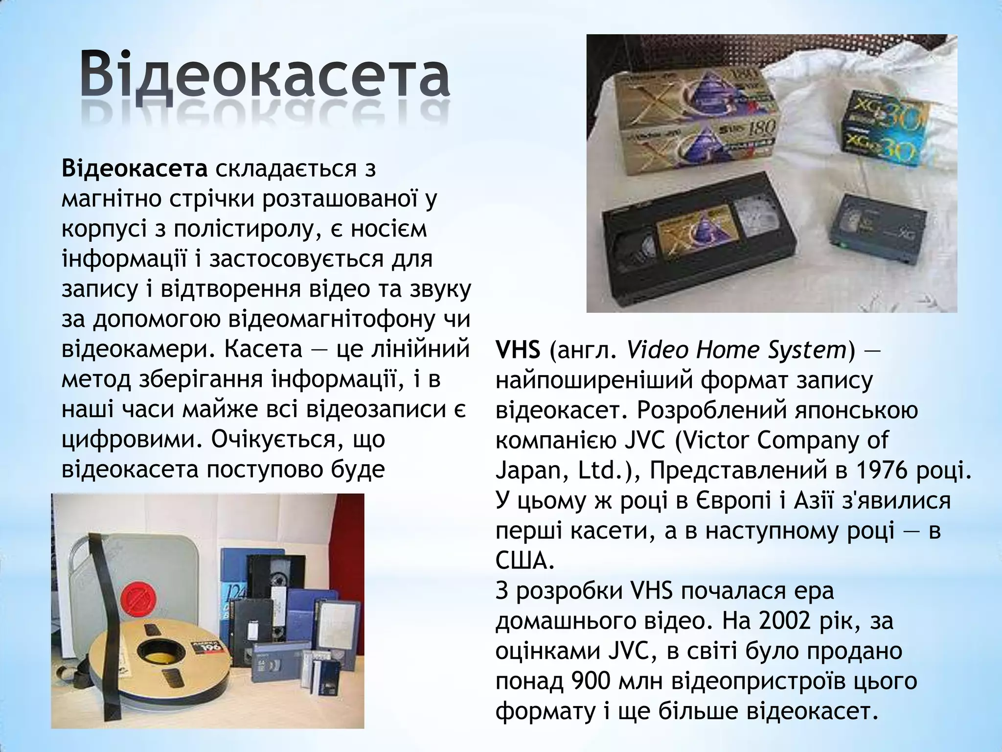 Відеокасета складається з
магнітно стрічки розташованої у
корпусі з полістиролу, є носієм
інформації і застосовується для
запису і відтворення відео та звуку
за допомогою відеомагнітофону чи
відеокамери. Касета — це лінійний     VHS (англ. Video Home System) —
метод зберігання інформації, і в      найпоширеніший формат запису
наші часи майже всі відеозаписи є     відеокасет. Розроблений японською
цифровими. Очікується, що             компанією JVC (Victor Company of
відеокасета поступово буде            Japan, Ltd.), Представлений в 1976 році.
втрачати своє значення.               У цьому ж році в Європі і Азії з'явилися
                                      перші касети, а в наступному році — в
                                      США.
                                      З розробки VHS почалася ера
                                      домашнього відео. На 2002 рік, за
                                      оцінками JVC, в світі було продано
                                      понад 900 млн відеопристроїв цього
                                      формату і ще більше відеокасет.
 