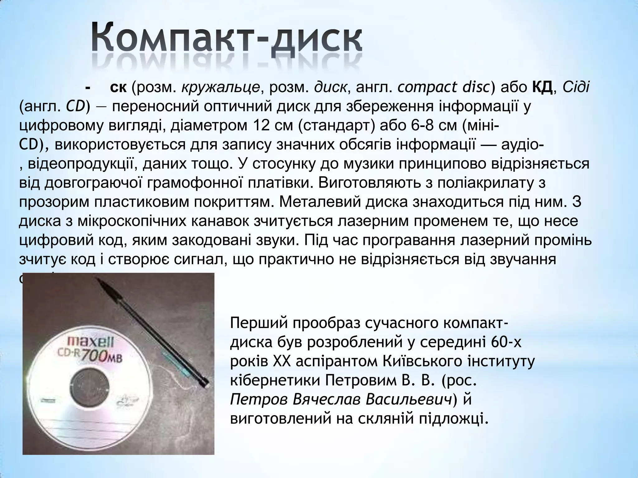 - ск (розм. кружальце, розм. диск, англ. compact disc) або КД, Сіді
(англ. CD) — переносний оптичний диск для збереження інформації у
цифровому вигляді, діаметром 12 см (стандарт) або 6-8 см (міні-
CD), використовується для запису значних обсягів інформації — аудіо-
, відеопродукції, даних тощо. У стосунку до музики принципово відрізняється
від довгограючої грамофонної платівки. Виготовляють з поліакрилату з
прозорим пластиковим покриттям. Металевий диска знаходиться під ним. З
диска з мікроскопічних канавок зчитується лазерним променем те, що несе
цифровий код, яким закодовані звуки. Під час програвання лазерний промінь
зчитує код і створює сигнал, що практично не відрізняється від звучання
оригіналу.

                           Перший прообраз сучасного компакт-
                           диска був розроблений у середині 60-х
                           років ХХ аспірантом Київського інституту
                           кібернетики Петровим В. В. (рос.
                           Петров Вячеслав Васильевич) й
                           виготовлений на скляній підложці.
 