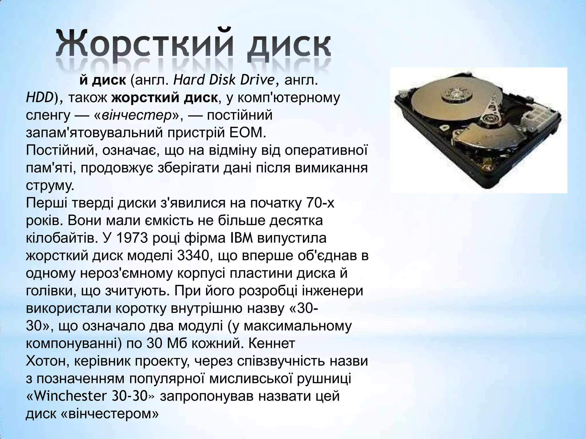 й диск (англ. Hard Disk Drive, англ.
HDD), також жорсткий диск, у комп'ютерному
сленгу — «вінчестер», — постійний
запам'ятовувальний пристрій ЕОМ.
Постійний, означає, що на відміну від оперативної
пам'яті, продовжує зберігати дані після вимикання
струму.
Перші тверді диски з'явилися на початку 70-х
років. Вони мали ємкість не більше десятка
кілобайтів. У 1973 році фірма IBM випустила
жорсткий диск моделі 3340, що вперше об'єднав в
одному нероз'ємному корпусі пластини диска й
голівки, що зчитують. При його розробці інженери
використали коротку внутрішню назву «30-
30», що означало два модулі (у максимальному
компонуванні) по 30 Мб кожний. Кеннет
Хотон, керівник проекту, через співзвучність назви
з позначенням популярної мисливської рушниці
«Winchester 30-30» запропонував назвати цей
диск «вінчестером»
 