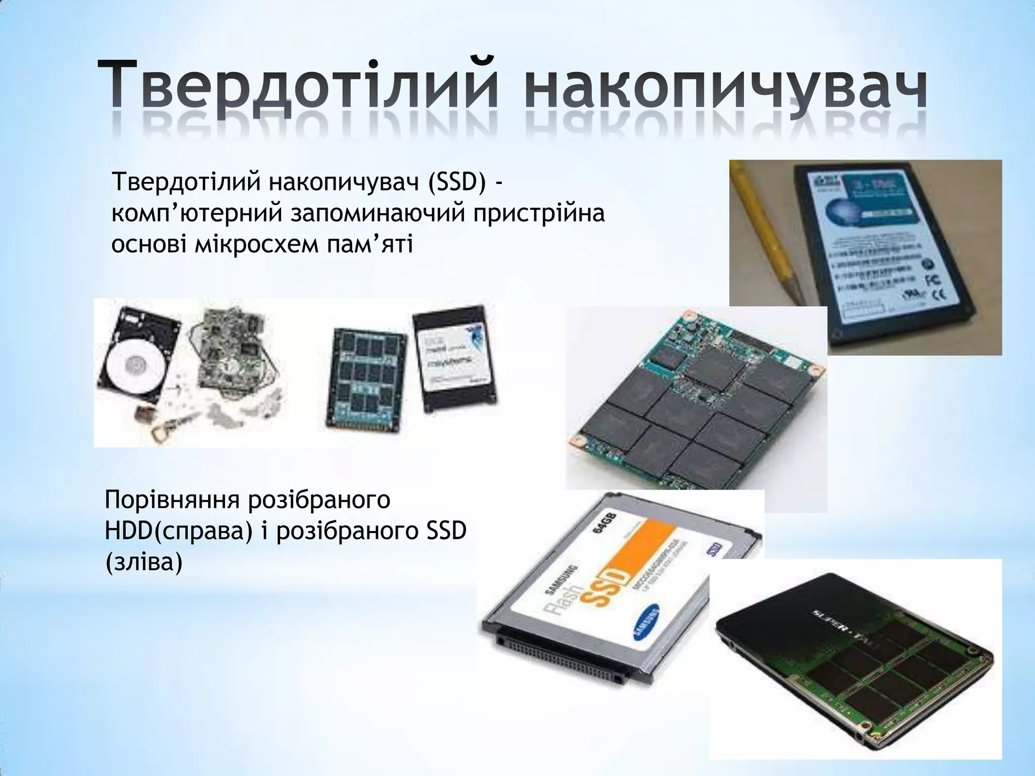 Твердотілий накопичувач (SSD) -
комп’ютерний запоминаючий пристрійна
основі мікросхем пам’яті




Порівняння розібраного
HDD(справа) і розібраного SSD
(зліва)
 