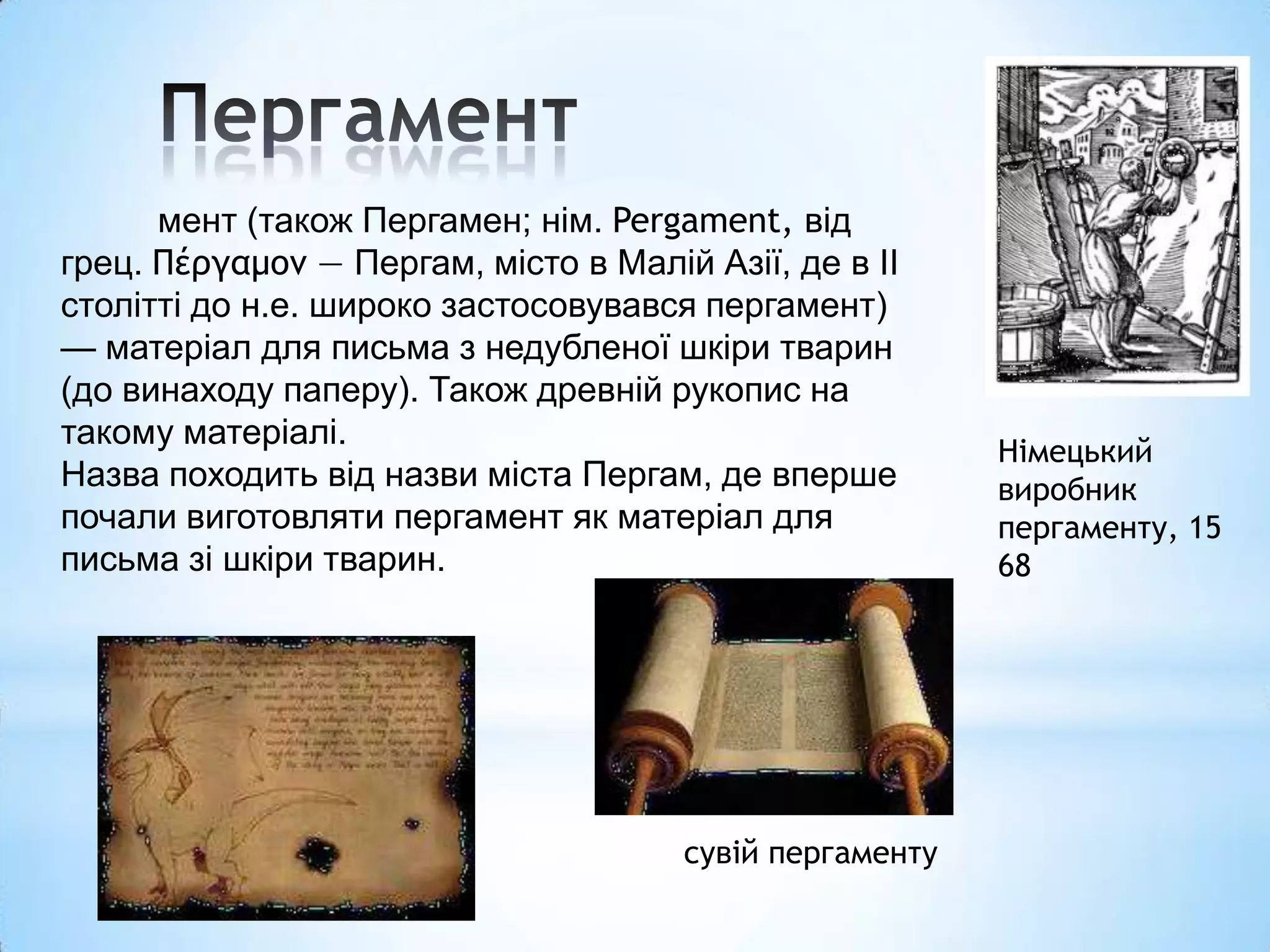 мент (також Пергамен; нім. Pergament, від
грец. Πέργαμον — Пергам, місто в Малій Азії, де в ІІ
столітті до н.е. широко застосовувався пергамент)
— матеріал для письма з недубленої шкіри тварин
(до винаходу паперу). Також древній рукопис на
такому матеріалі.
                                                         Німецький
Назва походить від назви міста Пергам, де вперше         виробник
почали виготовляти пергамент як матеріал для             пергаменту, 15
письма зі шкіри тварин.                                  68




                                      сувій пергаменту
 