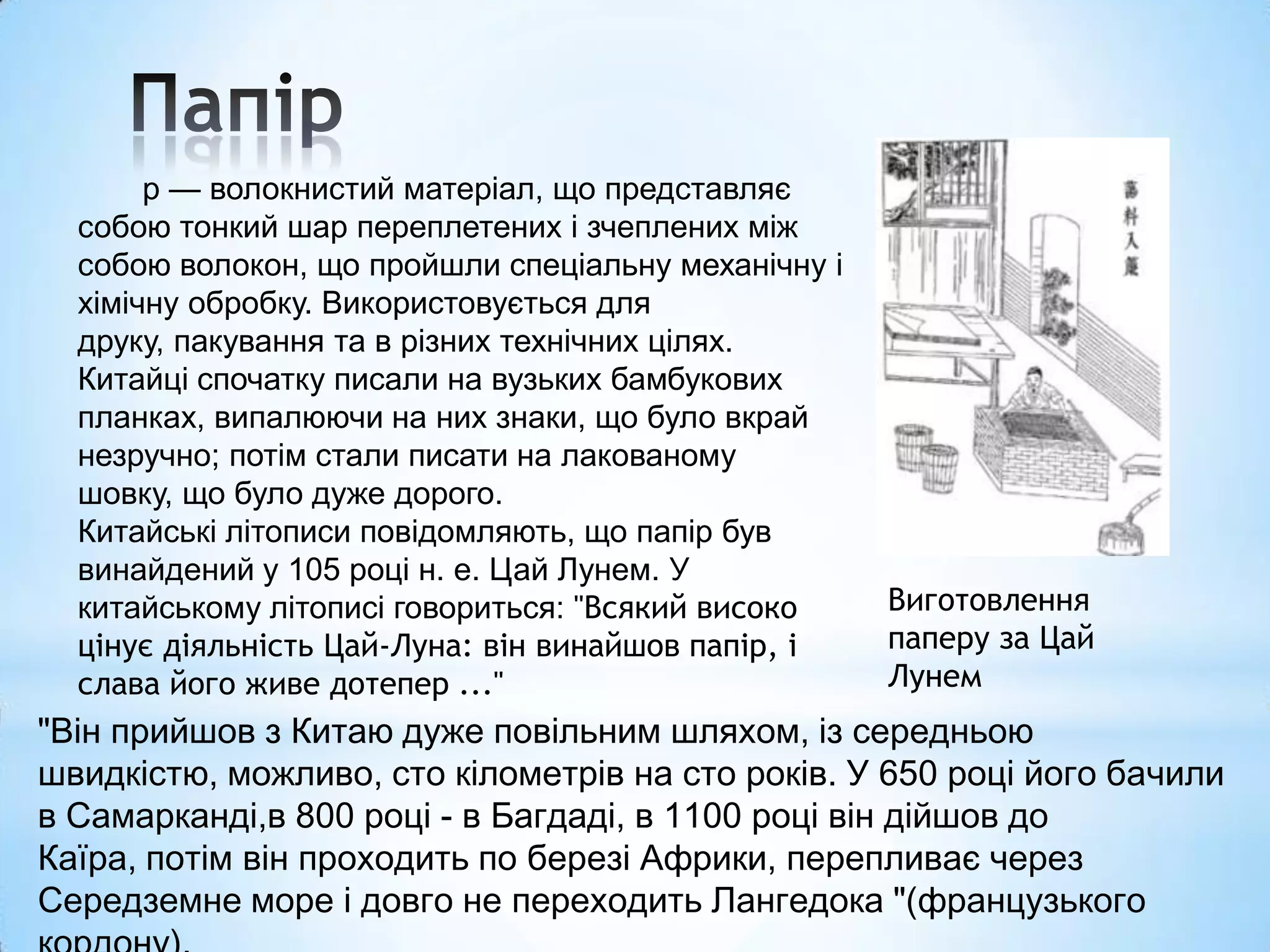 р — волокнистий матеріал, що представляє
  собою тонкий шар переплетених і зчеплених між
  собою волокон, що пройшли спеціальну механічну і
  хімічну обробку. Використовується для
  друку, пакування та в різних технічних цілях.
  Китайці спочатку писали на вузьких бамбукових
  планках, випалюючи на них знаки, що було вкрай
  незручно; потім стали писати на лакованому
  шовку, що було дуже дорого.
  Китайські літописи повідомляють, що папір був
  винайдений у 105 році н. е. Цай Лунем. У
  китайському літописі говориться: "Всякий високо    Виготовлення
  цінує діяльність Цай-Луна: він винайшов папір, і   паперу за Цай
  слава його живе дотепер ..."                       Лунем
"Він прийшов з Китаю дуже повільним шляхом, із середньою
швидкістю, можливо, сто кілометрів на сто років. У 650 році його бачили
в Самарканді,в 800 році - в Багдаді, в 1100 році він дійшов до
Каїра, потім він проходить по березі Африки, перепливає через
Середземне море і довго не переходить Лангедока "(французького
 