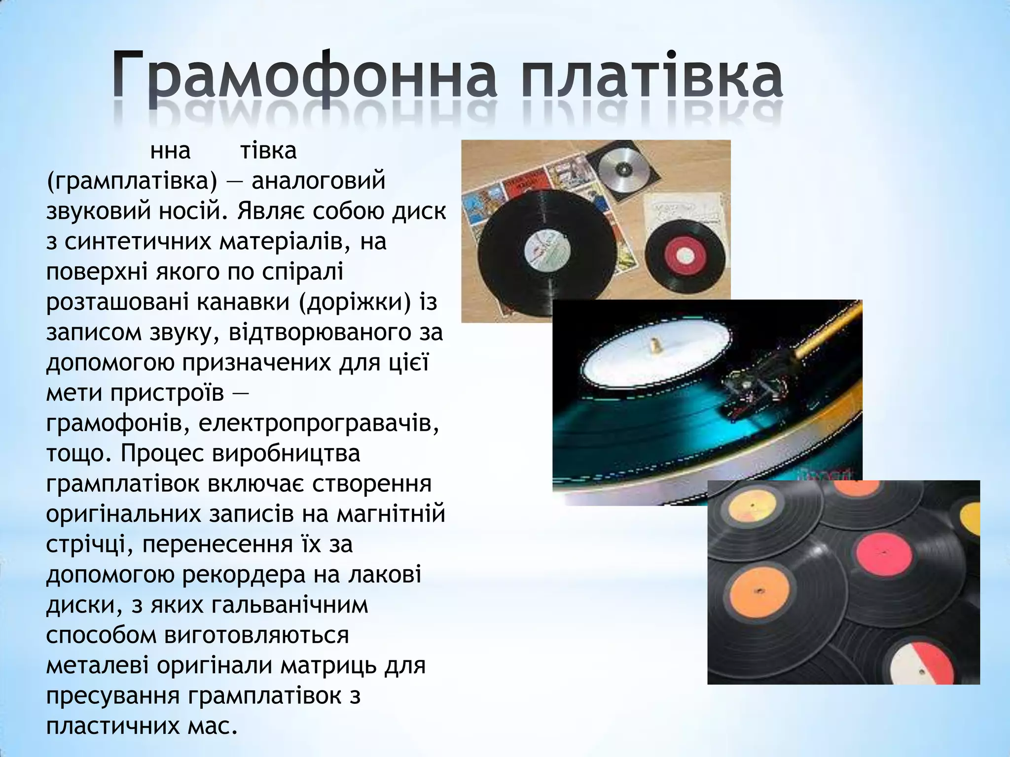 нна   тівка
(грамплатівка) — аналоговий
звуковий носій. Являє собою диск
з синтетичних матеріалів, на
поверхні якого по спіралі
розташовані канавки (доріжки) із
записом звуку, відтворюваного за
допомогою призначених для цієї
мети пристроїв —
грамофонів, електропрогравачів,
тощо. Процес виробництва
грамплатівок включає створення
оригінальних записів на магнітній
стрічці, перенесення їх за
допомогою рекордера на лакові
диски, з яких гальванічним
способом виготовляються
металеві оригінали матриць для
пресування грамплатівок з
пластичних мас.
 