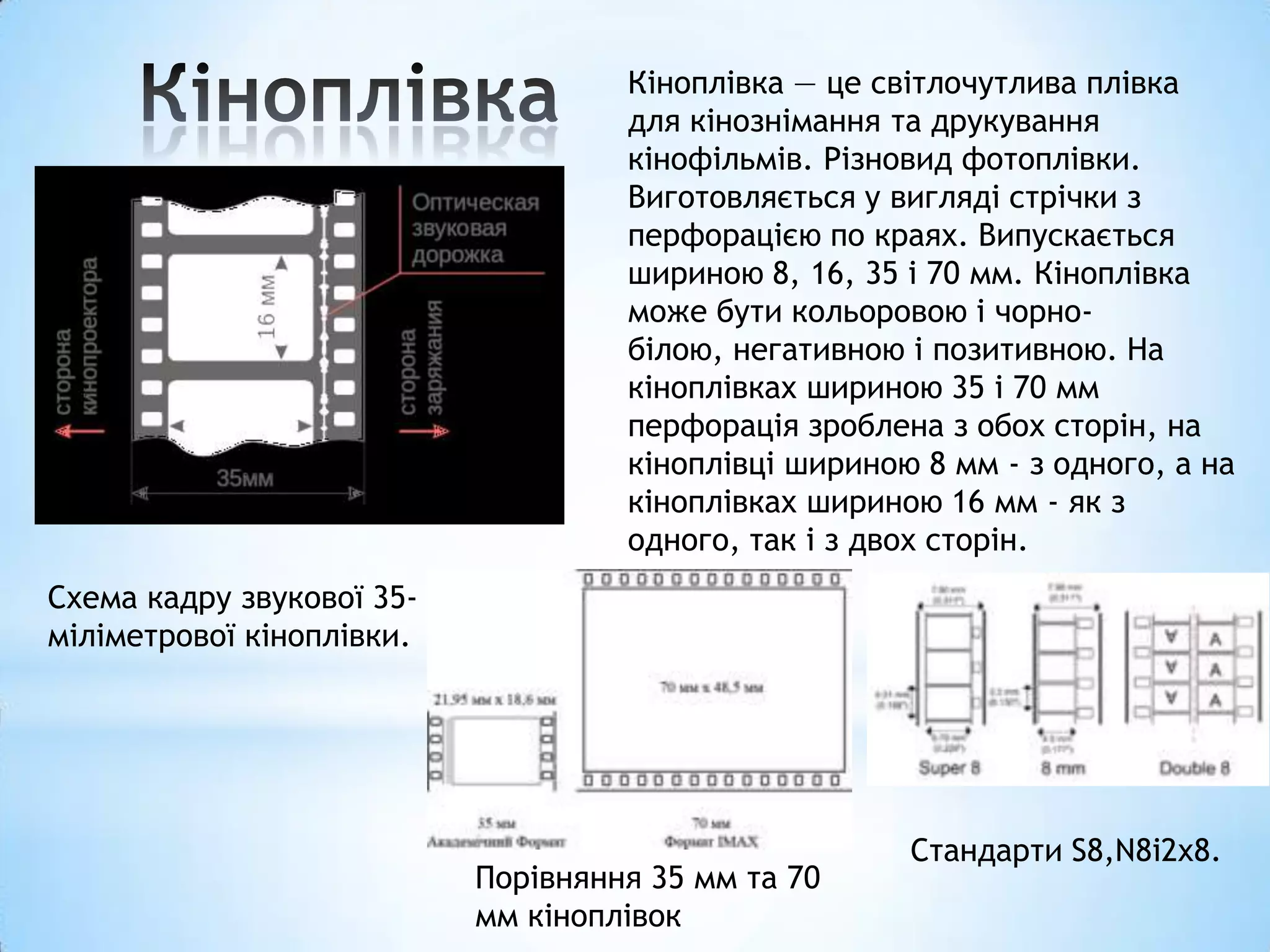 Кіноплівка — це світлочутлива плівка
                                    для кінознімання та друкування
                                    кінофільмів. Різновид фотоплівки.
                                    Виготовляється у вигляді стрічки з
                                    перфорацією по краях. Випускається
                                    шириною 8, 16, 35 і 70 мм. Кіноплівка
                                    може бути кольоровою і чорно-
                                    білою, негативною і позитивною. На
                                    кіноплівках шириною 35 і 70 мм
                                    перфорація зроблена з обох сторін, на
                                    кіноплівці шириною 8 мм - з одного, а на
                                    кіноплівках шириною 16 мм - як з
                                    одного, так і з двох сторін.
Схема кадру звукової 35-
міліметрової кіноплівки.




                                                      Стандарти S8,N8і2x8.
                           Порівняння 35 мм та 70
                           мм кіноплівок
 