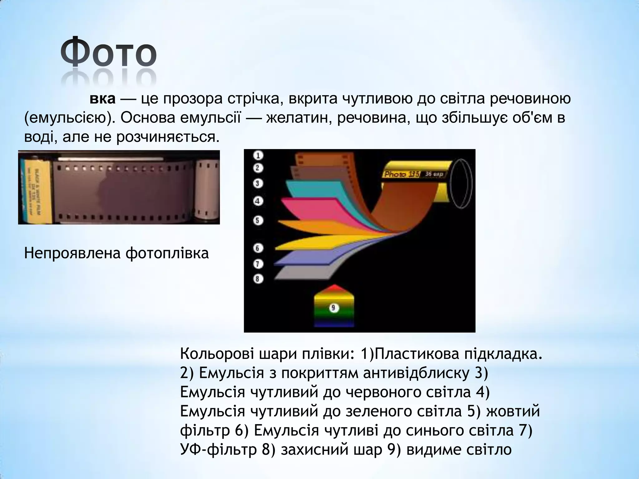 вка — це прозора стрічка, вкрита чутливою до світла речовиною
(емульсією). Основа емульсії — желатин, речовина, що збільшує об'єм в
воді, але не розчиняється.




Непроявлена фотоплівка




                   Кольорові шари плівки: 1)Пластикова підкладка.
                   2) Емульсія з покриттям антивідблиску 3)
                   Емульсія чутливий до червоного світла 4)
                   Емульсія чутливий до зеленого світла 5) жовтий
                   фільтр 6) Емульсія чутливі до синього світла 7)
                   УФ-фільтр 8) захисний шар 9) видиме світло
 