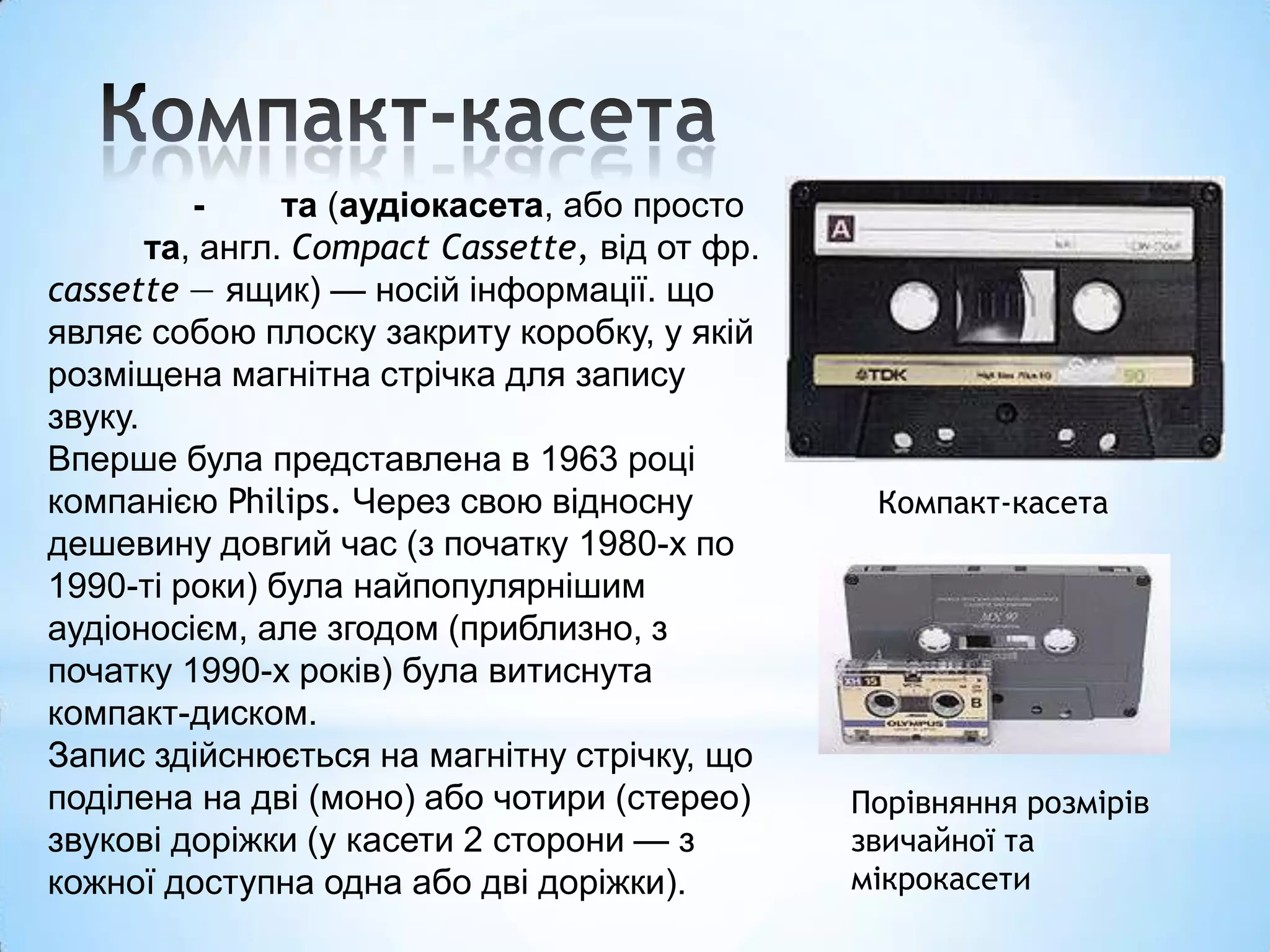 -     та (аудіокасета, або просто
       та, англ. Compact Cassette, від от фр.
cassette — ящик) — носій інформації. що
являє собою плоску закриту коробку, у якій
розміщена магнітна стрічка для запису
звуку.
Вперше була представлена в 1963 році
компанією Philips. Через свою відносну           Компакт-касета
дешевину довгий час (з початку 1980-х по
1990-ті роки) була найпопулярнішим
аудіоносієм, але згодом (приблизно, з
початку 1990-х років) була витиснута
компакт-диском.
Запис здійснюється на магнітну стрічку, що
поділена на дві (моно) або чотири (стерео)      Порівняння розмірів
звукові доріжки (у касети 2 сторони — з         звичайної та
кожної доступна одна або дві доріжки).          мікрокасети
 