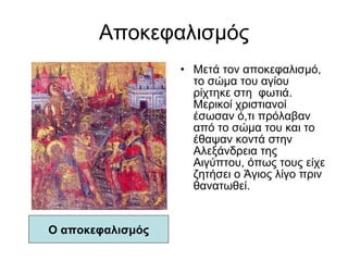 Αποκεφαλισμός Μετά τον αποκεφαλισμό, το σώμα του αγίου ρίχτηκε στη  φωτιά. Μερικοί χριστιανοί έσωσαν ό,τι πρόλαβαν από το σώμα του και το έθαψαν κοντά στην Αλεξάνδρεια της Αιγύπτου, όπως τους είχε ζητήσει ο Άγιος λίγο πριν θανατωθεί. Ο αποκεφαλισμός 