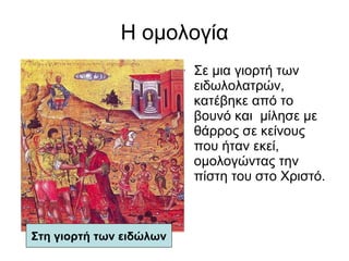 Η ομολογία Σε μια γιορτή των ειδωλολατρών, κατέβηκε από το βουνό και  μίλησε με θάρρος σε κείνους που ήταν εκεί,  ομολογώντας την πίστη του στο Χριστό.  Στη γιορτή των ειδώλων 
