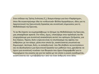 Στον επίλογο της Τρίτης Ενότητας (Γ 1 ), δεσμευτήκαμε για ένα «Παράρτημα», όπου θα συγκεντρώναμε όλα τα «ενδεικτικά» Φύλλα Ημερολόγιων, ιδέες για τη Αρχιτεκτονική της Ερευνητικής Εργασίας και συνοπτικές σημειώσεις για τη Μεθοδολογία της Έρευνας.  Το αν θα έπρεπε να συμπεριλάβουμε το ζήτημα της Μεθοδολογία της Έρευνας ,  μας απασχόλησε αρκετά. Στο τέλος, όμως, υποκύψαμε στην πρόκληση και θα επιχειρήσουμε μια συνοπτική ανασκόπηση αυτού του κρίσιμου ζητήματος, για δυο λόγους.  Πρώτο, διότι η έρευνα είναι το επιστέγασμα της σχέσης του ανθρώπου με τον κόσμο, μέσα στον οποίο ζει, αναπτύσσεται γνωστικά και δημιουργεί. Δεύτερο, διότι, οι εκπαιδευτικοί  που θα κληθούν να συντονίσουν και να αξιολογήσουν μια Ερευνητική Εργασία των μαθητών τους, χρειάζεται να έχουν μια συνοπτική «εικόνα» των θεωριών που έχουν διαμορφωθεί για το περιεχόμενο της γνώσης και για τον τρόπο με τον οποίο η γνώση οικοδομείται, αναπτύσσεται και «μεταβιβάζεται» από τον έναν άνθρωπο στον άλλο.  