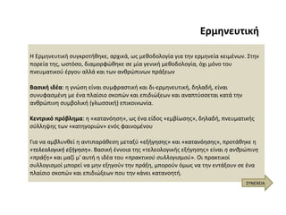 Ερμηνευτική ΣΥΝΕΧΕΙΑ Η Ερμηνευτική συγκροτήθηκε, αρχικά, ως μεθοδολογία για την ερμηνεία κειμένων. Στην πορεία της, ωστόσο, διαμορφώθηκε σε μία γενική μεθοδολογία, όχι μόνο του πνευματικού έργου αλλά και των ανθρώπινων πράξεων  Βασική ιδέα : η γνώση είναι συμφραστική και δι-ερμηνευτική, δηλαδή, είναι συνυφασμένη με ένα πλαίσιο σκοπών και επιδιώξεων και αναπτύσσεται κατά την ανθρώπινη συμβολική (γλωσσική) επικοινωνία.   Κεντρικό πρόβλημα : η «κατανόηση», ως ένα είδος «εμβίωσης», δηλαδή, πνευματικής σύλληψης των «κατηγοριών» ενός φαινομένου  Για να αμβλυνθεί η αντιπαράθεση μεταξύ  «εξήγησης»  και  «κατανόησης»,  προτάθηκε η  «τελεολογική εξήγηση» .  Βασική έννοια της «τελεολογικής εξήγησης» είναι  η ανθρώπινη «πράξη»  και μαζί μ' αυτή η ιδέα του  «πρακτικού συλλογισμού» . Οι πρακτικοί συλλογισμοί μπορεί να μην εξηγούν την πράξη, μπορούν όμως να την εντάξουν σε ένα πλαίσιο σκοπών και επιδιώξεων που την κάνει κατανοητή.  