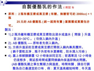 自製優酪乳的作法 ( 附記 1 ) 原料： 2 瓶有機豆漿或黑豆漿 ( 有糖、無糖皆可約 2000cc) + 1 瓶 25 元的 AB 優酪乳 ( 統一超商有賣 ) 當菌種或買菌包亦可。 製法： 1).2 瓶冷藏有機豆漿或黑豆漿取出浸水或溫水 （ 間接 ） 升溫 至 20~3 0℃ 。 ( 勿倒入鍋內升溫 ) 2). AB 優酪乳 ---- 原味者先倒入鍋內。 3). 方將升溫妥的豆漿或黑豆漿打開倒入鍋內兼具攪拌。 ( 鍋子要乾且淨，瓶子外若有水要擦乾，防水滴入污染 ) 4). 蓋上保鮮膜靜置 12 小時後如同豆花；若遇寒流 12 小時後 仍液態多，需延長時間或置悶燒鍋內保溫即無此問題。 (AB 優酪乳菌之孳生繁殖力與溫度、時間有關，請自行調 整為自己最適宜的口味，例：夏天溫高縮短時間，冬天溫 低延長時間，因溫度、時間越久會越酸 ； 有糖者較好吃 ) 5). 移入冰箱冷藏 ( 抑制續繁殖 ) 慢慢享用 。 註：若 享用時嫌太冷可間接提溫至 25 ℃ ， 菌的效力不受影響 . 