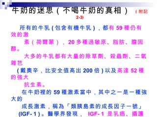 牛奶的迷思（不喝牛奶的真相）  ( 附記 2-3 )  所有的牛乳 ( 包含有機牛乳 ) ，都 有 59 種仍有效的激 素（荷爾蒙）， 20 多種過敏原、脂肪、膽固醇。 大多的牛乳都有大量的除草劑、殺蟲劑、二氧雜芑 ( 戴奧辛，比安全值高出 200 倍 ) 以及 高達 52 種的強大 抗生素。 在牛奶裡的 59 種激素當中，其中之一是一種強大的 成長激素，稱為「類胰島素的成長因子一號」 (IGF- 1 ) 。醫學界發現，  IGF- 1  是乳癌、攝護腺 癌、直腸癌快速成長、擴散的關鍵因素。 IGF- 1 是所有牛奶正常的成分，因為出生的小牛本 應依靠牛乳來快速生長。  牛奶是為小牛量身打造的，而不是為人。  