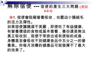 解除宿便 --- 宿便的產生三大問題 ( 附記 3-3-1)  1. 宿便會阻礙營養吸收，也壓迫小腸絨毛的活力及彈性。  如果宿便讓腸道不美麗，即使吃了有益健康、有營養價值的食物或基本套餐，養份還是無法真正吸收到，宿便不常排出或有便秘的成員，身體甚至會吸收不到健康食品中五分之一的營養素。你每月消費的健康品可就發揮不了最大的效果了。 