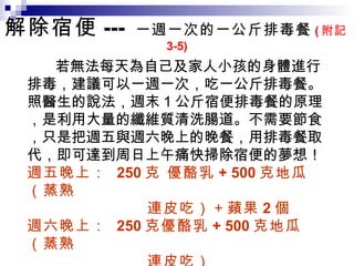 解除宿便 ---  一週一次的一公斤排毒餐 ( 附記 3-5)  若無法每天為自己及家人小孩的身體進行排毒，建議可以一週一次，吃一公斤排毒餐。照醫生的說法，週末 1 公斤宿便排毒餐的原理，是利用大量的纖維質清洗腸道。不需要節食，只是把週五與週六晚上的晚餐，用排毒餐取代，即可達到周日上午痛快掃除宿便的夢想！ 週五晚上：  250 克 優酪乳 + 500 克地瓜（蒸熟 連皮吃）＋蘋果 2 個  週六晚上：  250 克優酪乳 + 500 克地瓜（蒸熟 連皮吃）  周日早上：請痛快嗯嗯，徹底清除宿便。 