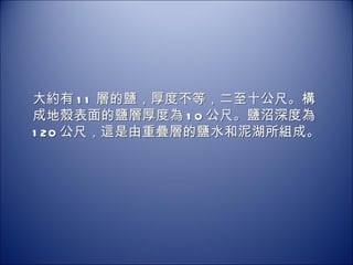 大約有 11 層的鹽，厚度不等，二至十公尺。構成地殼表面的鹽層厚度為 10 公尺。鹽沼深度為  120 公尺，這是由重疊層的鹽水和泥湖所組成。 