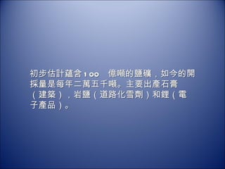 初步估計蘊含 100  億噸的鹽礦，如今的開採量是每年二萬五千噸。主要出產石膏（建築），岩鹽（道路化雪劑）和鋰（電子產品）。 