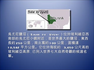烏尤尼鹽沼（ Salar de Uyuni ）位於玻利維亞西南部的烏尤尼小鎮附近，是世界最大的鹽沼，東西長約 250 公里，南北寬約 100 公里，面積達 10,582 平方公里。它位於海拔約  3,650 公尺高的玻利維亞高原 ， 已列入世界七大自然奇觀的候選名單。 