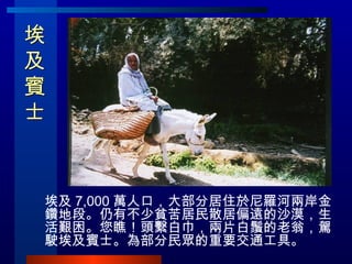 埃及賓士  埃及 7,000 萬人口，大部分居住於尼羅河兩岸金鑽地段。仍有不少貧苦居民散居偏遠的沙漠，生活艱困。您瞧！頭繫白巾，兩片白鬚的老翁，駕駛埃及賓士。為部分民眾的重要交通工具。 