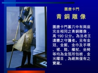 圖唐卡門 青 銅 雕 像   圖唐卡門墓穴中有兩座完全相同之青銅雕像，高 190 公分。為法老王遺體之守護者。另有金冠、金髮、金巾及手環、裙、鞋、權杖、坐椅等均為金箔所包袱，金光耀目，為絕無僅有之寶藏。 
