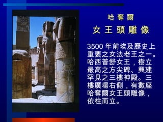 哈 奪 爾 女 王 頭 雕 像  3500 年前埃及歷史上重要之女法老王之一。哈西普舒女王，樹立最高之方尖碑、興建罕見之三樓神殿。三樓廣場右側，有數座哈奪爾女王頭雕像，依柱而立。 