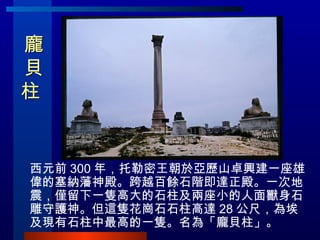 龐 貝 柱  西元前 300 年，托勒密王朝於亞歷山卓興建一座雄偉的塞納藩神殿。跨越百餘石階即達正殿。一次地震，僅留下一隻高大的石柱及兩座小的人面獸身石雕守護神。但這隻花崗石石柱高達 28 公尺，為埃及現有石柱中最高的一隻。名為「龐貝柱」。 