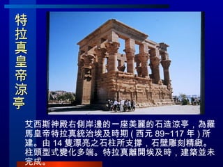 特拉真皇帝涼亭  艾西斯神殿右側岸邊的一座美麗的石造涼亭，為羅馬皇帝特拉真統治埃及時期 ( 西元 89~117 年 ) 所建。由 14 隻漂亮之石柱所支撐，石壁雕刻精緻。柱頭型式變化多端。特拉真離開埃及時，建築並未完成。 