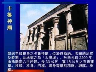 卡魯神廟   祭祀羊頭獸身之卡魯神廟，位於恩斯納。希臘統治埃及時期，此地稱之為「太陽城」。於西元前 2200 年由托勒密六世所建。長 33 公尺，寬 18 公尺之石造建築。柱頭、柱身、門楣、墻身等雕刻精緻、細膩、多樣。 