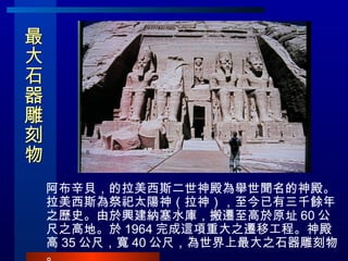 最大石器雕刻物 阿布辛貝，的拉美西斯二世神殿為舉世聞名的神殿。拉美西斯為祭祀太陽神（拉神），至今已有三千餘年之歷史。由於興建納塞水庫，搬遷至高於原址 60 公尺之高地。於 1964 完成這項重大之遷移工程。神殿高 35 公尺，寬 40 公尺，為世界上最大之石器雕刻物。 
