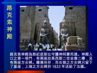路克索神殿  路克索神殿為祭祀底斯比守護神阿蒙而建。神殿入口之第一塔門，有兩座拉美西斯二世坐像二樽，另有兩座方尖碑。雕像尚存，而右側之方尖碑只留下了基座，上端之方尖碑於 1833 年送給了法國。 