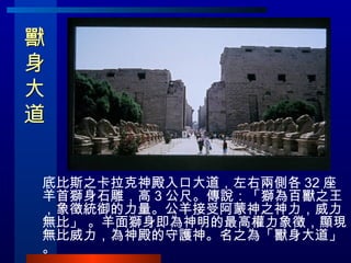 獸身大道  底比斯之卡拉克神殿入口大道，左右兩側各 32 座羊首獅身石雕，高 3 公尺。傳說：「獅為百獸之王，象徵統御的力量。公羊接受阿蒙神之神力，威力無比」 。羊面獅身即為神明的最高權力象徵，顯現無比威力，為神殿的守護神。名之為「獸身大道」。 