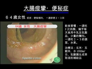 大腸痙攣・便秘症 飲 食習慣： 一週吃 5 次肉類 、 幾乎每天食用 牛乳 及 乳製品、少量 的麵包。一週吃 2 ～ 3 的蔬菜、水果。 治療法：玄米・五穀米、水 1500cc/ 日、乳酸菌生成 萃取液的補給品 ６ 4 歳女性   症 狀 ：便秘 傾向 、  一週 排便２～３回 