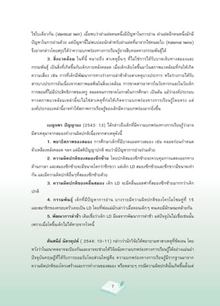 ไข่ใบเดียวกัน
 (identical
 twin)
 เมื่อพบว่าฝาแฝดคนหนึ่งมีปัญหาในการอ่าน
 ฝาแฝดอีกคนหนึ่งมักมี
ปัญหาในการอ่านด้วย
แต่ปัญหานี้ไม่พบบ่อยนักสำหรับฝาแฝดที่มาจากไข่คนละใบ
(fraternal
twins)
จึงอาจกล่าวโดยสรุปได้ว่าความบกพร่องทางการเรียนรู้อาจสืบทอดทางกรรมพันธุ์ได้

         3. สิ่งแวดล้อม ในที่นี้
 หมายถึง
 สาเหตุอื่นๆ
 ที่ไม่ใช่การได้รับบาดเจ็บทางสมองและ
กรรมพันธุ์
 เป็นสิ่งที่เกิดขึ้นกับเด็กภายหลังคลอด
 เมื่อเด็กเติบโตขึ้นมาในสภาพแวดล้อมที่ก่อให้เกิด
ความเสี่ยง
 เช่น
 การที่เด็กมีพัฒนาการทางร่างกายล่าช้าด้วยสาเหตุบางประการ
 หรือร่างกายได้รับ
สารบางประการอันเนื่องจากสภาพมลพิษในสิ่งแวดล้อม
 การขาดสารอาหารในวัยทารกและในวัยเด็ก
การสอนที่ไม่มีประสิทธิภาพของครู
 ตลอดจนการขาดโอกาสในการศึกษา
 เป็นต้น
 แม้ว่าองค์ประกอบ
ทางสภาพแวดล้ อ มเหล่ า นี้ จ ะไม่ ใ ช่ ส าเหตุ ที่ ก่ อ ให้ เ กิ ด ความบกพร่ อ งทางการเรี ย นรู้ โ ดยตรง
 แต่
องค์ประกอบเหล่านี้อาจทำให้สภาพการเรียนรู้ของเด็กมีความบกพร่องมากยิ่งขึ้น


         เบญจพร ปัญญายง
(2543:
13)
ได้กล่าวถึงเด็กที่มีความบกพร่องทางการเรียนรู้ว่าอาจ
มีสาเหตุมาจากสมองทำงานผิดปกติเนื่องจากสาเหตุดังนี้

         1. พยาธิสภาพของสมอง การศึกษาเด็กที่มีบาดแผลทางสมอง
 เช่น
 คลอดก่อนกำหนด
                          
ตัวเหลืองหลังคลอด
ฯลฯ
แต่มีสติปัญญาปกติ
พบว่ามีปัญหาการอ่านร่วมด้วย

         2. ความผิดปกติของสมองซีกซ้าย โดยปกติสมองซีกซ้ายจะควบคุมการแสดงออกทาง
ด้านภาษา
และสมองซีกซ้ายจะมีขนาดโตกว่าซีกขวา
แต่เด็ก
LD
สมองซีกซ้ายและซีกขวามีขนาดเท่า
กัน
และมีความผิดปกติอื่นๆที่สมองซีกซ้ายด้วย

         3. ความผิดปกติของคลื่นสมอง
 เด็ก
 LD
 จะมีคลื่นแอลฟาที่สมองซีกซ้ายมากกว่าเด็ก
ปกติ

         4. กรรมพันธุ์ เด็กที่มีปัญหาการอ่ า น
 บางรายมี ค วามผิ ด ปกติ ข องโครโมโซมคู่ ที่
 15
           
และสมาชิกของครอบครัวเคยเป็น
LD
โดยที่พ่อแม่มักเล่าว่าเมื่อตอนเด็กๆ
ตนเคยมีลักษณะคล้ายกัน

         5. พัฒนาการล่าช้า
เดิมเชื่อว่าเด็ก
LD
มีผลจากพัฒนาการล่าช้า
แต่ปัจจุบันไม่เชื่อเช่นนั้น
เพราะเมื่อโตขึ้นเด็กไม่ได้หายจากโรคนี้


         ศันสนีย์ ฉัตรคุปต์ (
2544:
10-11)
กล่าวว่านักวิจัยได้พยายามหาสาเหตุที่ชัดเจน
โดย
หวังว่าในอนาคตอาจจะป้องกันและอาจจะช่วยให้วินิจฉัยความบกพร่องทางการเรียนรู้ได้อย่างแม่นยำ
ปัจจุบันทฤษฎีที่ได้รับการยอมรับโดยส่วนใหญ่คือ
 ความบกพร่องทางการเรียนรู้มีรากฐานมาจาก
ความผิดปกติของโครงสร้างและการทำงานของสมอง
หรือหลายๆ
กรณีความผิดปกตินั้นเกิดขึ้นตั้งแต่


                                                     7
 