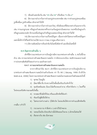 7)
 เขียนตัวเลขกลับกัน
เช่น
“45
เป็น
54”
หรือเขียน
“5
เป็น


”

           
 8)
 มีความยากลำบากในการจำแนกรูปทรงเรขาคณิต
เช่น
การจำแนกรูปสามเหลี่ยม
รูปสี่เหลี่ยม
รูปห้าเหลี่ยม
เด็กอาจทำไม่ได้

           
 9)
 มีความยากลำบากในการจำแนกวัตถุ
 หรือสิ่งของที่มีขนาดต่างกันออกจากกัน
เช่น
 การแยกลูกบอล
 หรือลูกแก้วสองขนาดที่กองรวมกันอยู่ออกเป็นสองกอง
 กองหนึ่งเป็นลูกแก้ว
หรือลูกบอลขนาดเล็ก
อีกกองหนึ่งเป็นลูกแก้วหรือลูกบอลขนาดใหญ่
เด็กอาจทำไม่ได้

           
 10)
มีความยากลำบากในการแก้โจทย์ปัญหา
 เนื่องจากเด็กไม่สามารถตีโจทย์ปัญหา
เหล่านั้นได้
ทำให้ไม่เข้าใจว่าจะใช้การบวก
การลบ
การคูณ
หรือการหาร

           
 11)
มีความสับสนในการเรียงลำดับวันในหนึ่งสัปดาห์
และเดือนในหนึ่งปี

            6.4 ปัญหาทางด้านอื่น ๆ

           
 เด็กที่มีความบกพร่องทางการเรียนรู้อาจมีความบกพร่องทางด้านอื่น
 ๆ
 ต่อไปนี้ร่วม
ด้วย
 เช่น
 ความบกพร่องทางด้านสมาธิและความสนใจ
 การจัดระบบระเบียบ
 พฤติกรรมและอารมณ์
การประสานสัมพันธ์กันของร่างกาย
และด้านความจำ

           
 6.4.1 ความบกพร่องทางด้านสมาธิและความสนใจ

           
 
           จากการศึกษาวิจัย
 พบว่า
 เด็กที่มีความบกพร่องทางการเรียนรู้จะมีความ
บกพร่องทางด้านสมาธิและความสนใจร่วมด้วยร้อยละ
 41
 ถึง
 80
 (
 DeLong,
 1995
 อ้างถึงใน
Smith
et
al.,
2006)
โดยความบกพร่องทางด้านสมาธิและความสนใจอาจแสดงออกในลักษณะต่อไปนี้

           
 
           1)
 ซุกซน
ไม่อยู่นิ่ง

           
 
           2)
 มีสมาธิสั้น
คือ
ช่วงความตั้งใจสั้นเมื่อเทียบกับเด็กทั่วไป

           
 
           3)
 หุนหันพลันแล่น
 มีแนวโน้มที่จะตอบคำถาม
 หรือทำสิ่งต่าง
 ๆ
 โดยที่ไม่
ไตร่ตรองหรือพิจารณาผลที่เกิดขึ้น

           
 
           4)
 ขาดสมาธิในสิ่งที่เรียน
หรือแบบฝึกหัดที่ต้องทำ

           
 
           5)
 หันเหไปสู่สิ่งอื่นได้ง่าย

           
 
           6)
 ไม่สามารถทำงานต่าง
ๆได้สำเร็จ
โดยจะเห็นได้จากการทำแบบฝึกหัดหรือ
งานอืน
ๆ
ค้างไว้
       ่

           
 
           7)
 กระวนกระวาย
ทำสิ่งต่าง
ๆ
อย่างไร้เป้าหมาย

           
 
           8)
 รอคอยไม่เป็น
ดังจะเห็นว่าเมื่อให้คอยอะไรนาน
ๆ
มักทนไม่ค่อยได้

           
 
           9)
 ฝันกลางวัน
เช่น
นั่งตาลอย



                                               19
 