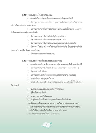 6.4.2 ความบกพร่องในการจัดระเบียบ

        
 
         ความบกพร่องในการจัดระเบียบอาจแสดงออกในลักษณะต่อไปนี้

        
 
         1)
 มีความยากลำบากในการจัดการ
 และการบริหารเวลา
 ทำให้ไม่สามารถ
ทำงานได้สำเร็จตามเวลาที่กำหนด

        
 
         2)
 มีความยากลำบากในการจัดลำดับความสำคัญของสิ่งที่จะทำ
 โดยไม่รู้ว่า
สิ่งใดควรทำก่อนและสิ่งใดควรทำหลัง

        
 
         3)
 มีความยากลำบากในการจัดลำดับเรื่องราวต่าง
ๆ

        
 
         4)
 มีความยากลำบากในการทำงานตามแผนที่วางไว้

        
 
         5)
 มีความยากลำบากในการจัดหมวดหมู่
และการจัดลำดับความคิด

        
 
         6)
 มักหาของไม่พบ
 เนื่องจากไม่มีระบบในการจัดเก็บ
 โดยจะพบว่าเด็กมัก
หาการบ้าน
หนังสือ
ดินสอ
ยางลบไม่พบ

        
 
         7)
 โต๊ะทำงานเลอะเทอะ
ไม่มีระเบียบ

              6.4.3 ความบกพร่องทางด้านพฤติกรรมและอารมณ์

        
 
         ความบกพร่องทางด้านพฤติกรรมและอารมณ์อาจแสดงออกในลักษณะต่อไปนี้

        
 
         1)
 มีความยากลำบากในการสร้างมิตรภาพ
หรือรักษามิตรภาพให้คงอยู่

        
 
         2)
 มีพฤติกรรมที่ไม่ยั้งคิด

        
 
         3)
 มีความอดทน
อดกลั้นต่อความกดดันหรือความคับข้องใจได้น้อย

        
 
         4)
 อารมณ์ขึ้น
ๆ
ลง
ๆ
หงุดหงิดง่าย

        
 
         5)
 อาจมีพฤติกรรมก้าวร้าวกับบุคคลทีอยูรอบข้าง
 ในกรณีถกจ้ำจีจำไชในเรือง
                                                              ่ ่                ู ้้     ่
ใดเรืองหนึง
      ่   ่

        
 
         6)
 รับการเปลี่ยนแปลงในกิจวัตรประจำวันได้น้อย

        
 
         7)
 รู้สึกเบื่อหน่าย
ท้อแท้

        
 
         8)
 ขาดความภาคภูมิใจในตนเอง

        
 
         9)
 ไม่รู้สึกขำเมื่อคนอื่นขำ
แต่จะรู้สึกขำในขณะที่คนอื่นไม่ขำ

        
 
         10)
ไม่สามารถตีความหมายทางภาษากายหรือท่าทาง(nonverbal
cues)

        
 
         11)
มีความยากลำบากในการแสดงความคิดเห็นหรือการวิพากษ์ทางสังคม

        
 
         12)
มักไม่ให้ความร่วมมือกับเพื่อน
ๆ
ในการทำงานกลุ่ม

        
 
         13)
มักชอบเล่นกับเด็กที่อายุน้อยกว่าตนเอง



                                            20
 