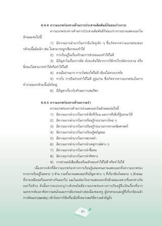 6.4.4 ความบกพร่องทางด้านการประสานสัมพันธ์กันของร่างกาย

         
 
            ความบกพร่องทางด้านการประสานสัมพันธ์กันของร่างกายอาจแสดงออกใน
ลักษณะต่อไปนี้

         
 
            1)
 มีความยากลำบากในการจับวัตถุเล็ก
 ๆ
 ซึ่งเกิดจากความบกพร่องของ
กล้ามเนื้อมัดเล็ก
เช่น
ไม่สามารถผูกเชือกรองเท้าได้

         
 
            2)
 การเรียนรู้ในเรื่องทักษะการช่วยตนเองทำได้ไม่ดี

         
 
            3)
 มีปัญหาในเรื่องการตัด
 ดังจะเห็นได้จากการใช้กรรไกรตัดกระดาษ
 หรือ
สิ่งของไม่สามารถทำได้หรือทำได้ไม่ดี

         
 
            4)
 ลายมืออ่านยาก
การเว้นช่องไฟไม่ดี
เขียนไม่ตรงบรรทัด

         
 
            5)
 การวิ่ง
 การปีนป่ายทำได้ไม่ดี
 ดูงุ่มง่าม
 ซึ่งเกิดจากความบกพร่องในการ
ทำงานของกล้ามเนื้อมัดใหญ่

         
 
            6)
 มีปัญหาเกี่ยวกับทักษะการเล่นกีฬา

                6.4.5 ความบกพร่องทางด้านความจำ

         
 
            ความบกพร่องทางด้านการจำแสดงออกในลักษณะต่อไปนี้

         
 
            1)
 มีความยากลำบากในการจำสิ่งที่เรียน
และการดึงสิ่งที่รู้ออกมาใช้

         
 
            2)
 มีความยากลำบากในการเรียนรู้กระบวนการใหม่
ๆ

         
 
            3)
 มีความยากลำบากในการเรียนรู้กระบวนการทางคณิตศาสตร์

         
 
            4)
 มีความยากลำบากในการเรียนรู้พยัญชนะ

         
 
            5)
 มีความยากลำบากในการสะกดคำ

         
 
            6)
 มีความยากลำบากในการจำเหตุการณ์ต่าง
ๆ

         
 
            7)
 มีความยากลำบากในการจำชื่อคน

         
 
            8)
 มีความยากลำบากในการจำทิศทาง

         
 
            9)
 การอ่านหนังสือเพื่อเตรียมตัวสอบทำได้ไม่ดี
หรือทำไม่ได้

         เนื่องจากเด็กที่มีความบกพร่องทางการเรียนรู้แต่ละคนอาจแสดงออกถึงความบกพร่อง
ทางการเรียนรู้ในหลาย
ๆ
ด้าน
รวมทั้งอาจแสดงออกถึงปัญหาต่าง
ๆ
ที่เกี่ยวข้องในหลาย
ๆ
ลักษณะ
ที่อาจเหมือนหรือแตกต่างกันออกไป
 และในแต่ละวัยอาจแสดงออกถึงลักษณะเฉพาะที่แตกต่างกัน
ออกไปด้ ว ย
 ดั ง นั้ น การจะบ่ ง ระบุ ว่ า เด็ ก คนใดมี ค วามบกพร่ อ งทางการเรี ย นรู้ จึ ง เป็ น เรื่ อ งที่ ย าก
นอกจากต้องอาศัยความสนใจและการสังเกตอย่างต่อเนื่องของครู
 ผู้ปกครองและผู้ที่เกี่ยวข้องแล้ว
การคัดแยก(identify)
เด็กโดยการใช้เครื่องมือที่เหมาะสมก็มีความสำคัญยิ่ง


                                                       21
 