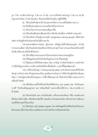 ถูก
7
ข้อ

ควรคิดว่าเด็กทำถูก
7
ข้อ
จาก
12
ข้อ

มากกว่าที่จะคิดว่าเด็กทำถูก
7
ข้อ
จาก
20
ข้อ
(ครูคาดหวังเพียง
12
ข้อ
ก็พอแล้ว)

ซึ่งจะช่วยให้นักเรียนมีความรู้สึกที่ดีขึ้น






 
 9)
 ใช้เทปบันทึกเสียงคำสั่ง
โดยเฉพาะคำสั่งทำภาระงานที่เป็นข้อความยาวๆ

          
 10)
ให้เพื่อนช่วยอธิบายภาระงานหรือคำสั่งในการทำงาน

          
 11)
ให้เวลาในการทำแบบทดสอบเพิ่มมากขึ้น
 

          
 12)
ใช้เทคนิคเพื่อนช่วยเพื่อนสำหรับการฝึกเกี่ยวกับเนื้อหา
คำศัพท์
การสะกดคำ

          
 13)
ใช้เทคนิคการเรียนรู้แบบร่วมมือ
 (cooperative
 learning
 groups)
 เพื่อช่วยส่ง
เสริมการเรียนรู้สำหรับเด็กทุกคนโดยไม่มีการยกเว้น

          
 14)
ขออาสาสมัครจากพ่อแม่
 
 ผู้ปกครอง
 
 หรือผู้อาวุโสที่เกษียณอายุแล้ว
 
 สำหรับ
การทบทวนเนื้อหา
หรือทักษะในวิชาสังคมศึกษาหรือวิทยาศาสตร์
โดยการอ่านบทเรียนบันทึกเทปให้
เด็กฟัง
หรืออาจอ่านให้เด็กฟังโดยตรง



        
 15)
ให้งานที่หลากหลายแตกต่างไปตามระดับความสามารถของผู้เรียน



        
 16)
ให้ข้อมูลย้อนกลับกับนักเรียนในรูปของกราฟ
หรือแผนภูมิ



        
 17)
ใช้รูปแบบคำสั่งที่เป็นมาตรฐาน
เช่น
การจับคู่
 การเติมคำในช่องว่าง
และสำหรับ
การใช้คำสั่งรูปแบบใหม่
ๆ
จะมีความเป็นไปได้มากขึ้นเมื่อเด็ก
ๆ
เหล่านี้ได้ถูกพัฒนาแล้ว



        
 18)
งานที่แบ่งเป็นกลุ่ม
ๆ
(Group
learning
tasks)
จะช่วยลดจำนวนของสิ่งที่จะต้อง
เรียนรู้
 ยกตัวอย่างเช่น
 สี่กลุ่มของสามเดือน
 ดูเหมือนว่าจะน้อยว่าการที่ต้องเรียนรู้ครั้งเดียวสิบสอง
เดือน
 การเรียนรู้สามเดือนที่เป็นฤดูหนาว
 คำสี่คำที่มีสองพยางค์
 หรือคำห้าคำที่มีความหมายว่าการ
เคลื่อนที่
เป็นต้น


         
 19)
เพื่อเพิ่มความตั้งใจให้กับนักเรียนให้ใช้คำช่วย
 (cue
 words)
 เช่น
 “นักเรียนมอง
    
ทางนี้”
“นักเรียนฟังคุณครูก่อน”
และ
“พร้อมหรือยัง”
นอกจากนี้อาจใช้ท่าทาง

เช่น
การยกมือ
การ
ชี้
เป็นต้น


         
 20)
ใช้เทคโนโลยี
 เช่น
 เทปบันทึกเสียง
 เครื่องฉายข้ามศีรษะ
 วีดีโอ
 คอมพิวเตอร์
ซึ่งเป็นการให้ทางเลือก
หรือเพิ่มเทคนิควิธีการสอนในการนำเสนอบทเรียน
หรือทบทวนความคิดรวบ
ยอดที่ได้นำเสนอไว้ในบทเรียน

          
 21)
ใช้บอร์ดความรู้
 (bulletin
 boards)
 ในการติดข้อมูลที่ช่วยให้นักเรียนเข้าใจความ
คิดรวบยอด
เนื้อหาในบทเรียน
และพัฒนาความก้าวหน้าในการเรียนของนักเรียน




                                                 28
 