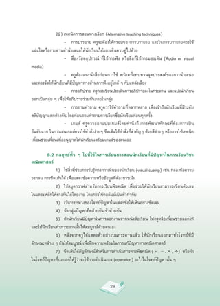 22)
เทคนิคการสอนทางเลือก
(Alternative
teaching
techniques)







 
 
 -
 การบรรยาย
 ครูจะต้องให้กรอบของการบรรยาย
 และในการบรรยายควรใช้
แผ่นใสหรือกระดานดำนำเสนอให้นักเรียนได้มองเห็นควบคู่ไปด้วย






 
 
 -
 สื่อ/วัสดุอุปกรณ์
 ที่ใช้การฟัง
 หรือสื่อที่ใช้การมองเห็น
 (Audio
 or
 visual
media)

         
 
 -
 ครูต้องแนะนำสื่อก่อนการใช้
 พร้อมทั้งทบทวนจุดประสงค์ของการนำเสนอ
และควรจัดให้นักเรียนที่มีปัญหาทางด้านการฟังอยู่ใกล้
ๆ
กับแหล่งเสียง

         
 
 -
 การอภิปราย
 ครูควรเขียนประเด็นการอภิปรายลงในกระดาน
 และแบ่งนักเรียน
ออกเป็นกลุ่ม
ๆ
เพื่อให้อภิปรายร่วมกันภายในกลุ่ม

         
 
 -
 การถามคำถาม
 ครูควรใช้คำถามที่หลากหลาย
 เพื่อเข้าถึงนักเรียนที่มีระดับ
สติปัญญาแตกต่างกัน
โดยก่อนถามคำถามควรเรียกชื่อนักเรียนก่อนทุกครั้ง

         
 
 -
 เกมส์
 ครูควรออกแบบเกมส์โดยคำนึงถึงการพัฒนาทักษะที่ต้องการเป็น
อันดับแรก
ในการเล่นเกมส์ควรใช้คำสั่งง่ายๆ
ขีดเส้นใต้คำสั่งที่สำคัญๆ
ด้วยสีต่างๆ
หรืออาจใช้เทคนิค
เพื่อนช่วยเพื่อนเพื่ออนุญาตให้นักเรียนเตรียมเกมส์ของตนเอง

          8.2 กลยุทธ์ทั่ว ๆ ไปที่ใช้ในการเรียนการสอนนักเรียนที่มีปัญหาในการเรียนวิชา
คณิตศาสตร์

         
 1)
 ใช้สิ่งที่ช่วยการรับรู้ทางการเห็นของนักเรียน
(visual
cueing)
เช่น
กล่องข้อความ
วงกลม
การขีดเส้นใต้
เพื่อแสดงข้อความหรือข้อมูลที่ต้องการเน้น

         
 2)
 ใช้สมุดกราฟสำหรับการเรียนพีชคณิต
 เพื่อช่วยให้นักเรียนสามารถเขียนตัวเลข
ในแต่ละหลักให้ตรงกันได้โดยง่าย
โดยการใช้คอลัมน์เป็นตัวกำกับ

         
 3)
 เว้นระยะห่างของโจทย์ปัญหาในแต่ละข้อให้เห็นอย่างชัดเจน

         
 4)
 จัดกลุ่มปัญหาที่คล้ายกันเข้าด้วยกัน

         
 5)
 ถ้านักเรียนมีปัญหาในการลอกงานจากหนังสือเรียน
 ให้ครูหรือเพื่อนช่วยลอกให้
และให้นักเรียนทำภาระงานนั้นให้สมบูรณ์ด้วยตนเอง

         
 6)
 หลั ง จากครู ไ ด้ แ สดงตั ว อย่ า งบนกระดานแล้ ว
 ให้ นั ก เรี ย นออกมาทำโจทย์ ที่ มี
ลักษณะคล้าย
ๆ
กันให้สมบูรณ์
เพื่อฝึกความพร้อมในการแก้ปัญหาทางคณิตศาสตร์

         
 7)
 ขีดเส้นใต้สัญลักษณ์สำหรับการดำเนินการทางพีชคณิต
(
+
,
—
,
× , ÷)

หรือคำ
             
ในโจทย์ปัญหาที่บ่งบอกให้รู้ว่าจะใช้การดำเนินการ
(operation)
อะไรในโจทย์ปัญหานั้น
ๆ



                                                 29
 