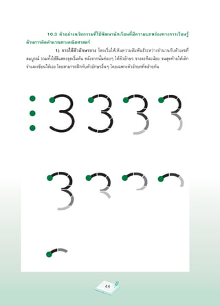 10.3 ตัวอย่างนวัตกรรมที่ใช้พัฒนานักเรียนที่มีความบกพร่องทางการเรียนรู้
ด้านการคิดคำนวณทางคณิตศาสตร์

         
 
 1) การใช้ตัวอักษรจาง
 โดยเริ่มให้เห็นความสัมพันธ์ระหว่างจำนวนกับตัวเลขที่
สมบูรณ์
 รวมทั้งใช้สีแสดงจุดเริ่มต้น
หลังจากนั้นค่อยๆ
ให้ตัวอักษร
จางลงทีละน้อย
จนสุดท้ายให้เด็ก
จำและเขียนได้เอง
โดยสามารถฝึกกับตัวอักษรอื่นๆ
โดยเฉพาะตัวอักษรที่คล้ายกัน




                                              44
 