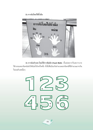 2) การนับโดยใช้นิ้วมือ











       






       
 
 3) การนับตัวเลข โดยใช้การสัมผัส (Touch Math) 
ตั้งแต่เลข
6
ถึงเลข
9
อาจ
ใช้วงรอบดอกจันทน์แล้วให้นับซ้ำอีกครั้งหนึ่ง
 ทั้งนี้เพื่อป้องกันจำนวนดอกจันทน์ที่มีจำนวนมากเกิน
ไปบนตัวเลขนั้นๆ




                                              45
 