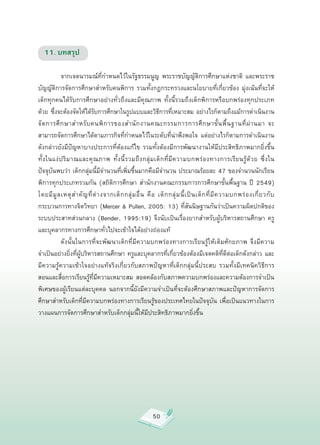 11. บทสรุป


           จากเจตนารมณ์ที่กำหนดไว้ในรัฐธรรมนูญ
 พระราชบัญญัติการศึกษาแห่งชาติ
 และพระราช
บัญญัติการจัดการศึกษาสำหรับคนพิการ
 รวมทั้งกฎกระทรวงและนโยบายที่เกี่ยวข้อง
 มุ่งเน้นที่จะให้
เด็กทุกคนได้รับการศึกษาอย่างทั่วถึงและมีคุณภาพ
 ทั้งนี้รวมถึงเด็กพิการหรือบกพร่องทุกประเภท
ด้วย
ซึ่งจะต้องจัดให้ได้รับการศึกษาในรูปแบบและวิธีการที่เหมาะสม
อย่างไรก็ตามถึงแม้การดำเนินงาน
จั ด การศึ ก ษาสำหรั บ คนพิ ก ารของสำนั ก งานคณะกรรมการการศึ ก ษาขั้ น พื้ น ฐานที่ ผ่ า นมา
 จะ
                              
สามารถจัดการศึกษาได้ตามภารกิจที่กำหนดไว้ในระดับที่น่าพึงพอใจ
 แต่อย่างไรก็ตามการดำเนินงาน
ดังกล่าวยังมีปัญหาบางประการที่ต้องแก้ไข
 รวมทั้งต้องมีการพัฒนางานให้มีประสิทธิภาพมากยิ่งขึ้น
ทั้ ง ในแง่ ป ริ ม าณและคุ ณ ภาพ
 ทั้ ง นี้ ร วมถึ ง กลุ่ ม เด็ ก ที่ มี ค วามบกพร่ อ งทางการเรี ย นรู้ ด้ ว ย
 ซึ่ ง ใน
      
ปัจจุบันพบว่า
เด็กกลุ่มนี้มีจำนวนที่เพิ่มขึ้นมากคือมีจำนวน
ประมาณร้อยละ
47
ของจำนวนนักเรียน
พิการทุกประเภทรวมกัน
 (สถิติการศึกษา
 สำนักงานคณะกรรมการการศึกษาขั้นพื้นฐาน
 ปี
 2549)
โดยมี มู ล เหตุ ส ำคั ญ ที่ ต่ า งจากเด็ ก กลุ่ ม อื่ น
 คื อ
 เด็ ก กลุ่ ม นี้ เ ป็ น เด็ ก ที่ มี ค วามบกพร่ อ งเกี่ ย วกั บ
กระบวนการทางจิตวิทยา
(Mercer
&
Pullen,
2005:
13)
ที่สันนิษฐานกันว่าเป็นความผิดปกติของ
ระบบประสาทส่วนกลาง
 (Bender,
 1995:19)
 จึงนับเป็นเรื่องยากสำหรับผู้บริหารสถานศึกษา
 ครู
และบุคลากรทางการศึกษาทั่วไปจะเข้าใจได้อย่างถ่องแท้


           ดังนั้นในการที่จะพัฒนาเด็กที่มีความบกพร่องทางการเรียนรู้ให้เต็มศักยภาพ
 จึงมีความ
จำเป็นอย่างยิ่งที่ผู้บริหารสถานศึกษา
ครูและบุคลากรที่เกี่ยวข้องต้องมีเจตคติที่ดีต่อเด็กดังกล่าว
และ
มีความรู้ความเข้าใจอย่างแท้จริงเกี่ยวกับสภาพปัญหาที่เด็กกลุ่มนี้ประสบ
 รวมทั้งมีเทคนิควิธีการ
                                 
สอนและสื่อการเรียนรู้ที่มีความเหมาะสม
 สอดคล้องกับสภาพความบกพร่องและความต้องการจำเป็น
พิเศษของผู้เรียนแต่ละบุคคล
 นอกจากนี้ยังมีความจำเป็นที่จะต้องศึกษาสภาพและปัญหาการจัดการ
ศึกษาสำหรับเด็กที่มีความบกพร่องทางการเรียนรู้ของประเทศไทยในปัจจุบัน
 เพื่อเป็นแนวทางในการ
วางแผนการจัดการศึกษาสำหรับเด็กกลุ่มนี้ให้มีประสิทธิภาพมากยิ่งขึ้น




                                                             50
 