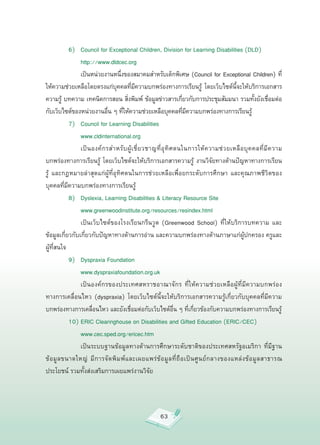 6)
 Council
for
Exceptional
Children,
Division
for
Learning
Disabilities
(DLD)


          
 http://www.dldcec.org


          
 เป็นหน่วยงานหนึงของสมาคมสำหรับเด็กพิเศษ
(Council
for
Exceptional
Children)
ที่
                                     ่
ให้ความช่วยเหลือโดยตรงแก่บคคลทีมความบกพร่องทางการเรียนรู
 โดยเว็บไซต์นจะให้บริการเอกสาร
                                   ุ       ่ ี                                   ้             ี้
ความรู
 บทความ
เทคนิคการสอน
สิงพิมพ์
 ข้อมูลข่าวสารเกียวกับการประชุมสัมมนา
รวมทังยังเชือมต่อ
          ้                              ่                            ่                                   ้     ่
กับเว็บไซต์ของหน่วยงานอืน
ๆ
ทีให้ความช่วยเหลือบุคคลทีมความบกพร่องทางการเรียนรู

                            ่          ่                                ่ ี                             ้

           7)
 Council
for
Learning
Disabilities

           
 www.cldinternational.org

           
 เป็ น องค์ ก รสำหรั บ ผู้ เ ชี่ ย วชาญที่ อุ ทิ ศ ตนในการให้ ค วามช่ ว ยเหลื อ บุ ค คลที่ มี ค วาม
บกพร่องทางการเรียนรู้
 โดยเว็บไซต์จะให้บริการเอกสารความรู้
 งานวิจัยทางด้านปัญหาทางการเรียน
รู้
 และกฎหมายล่าสุดแก่ผู้ที่อุทิศตนในการช่วยเหลือเพื่อยกระดับการศึกษา
 และคุณภาพชีวิตของ
บุคคลที่มีความบกพร่องทางการเรียนรู้


           8)
 Dyslexia,
Learning
Disabilities
&
Literacy
Resource
Site



          
 www.greenwoodinstitute.org/resources/resindex.html

           
 เป็นเว็บไซต์ของโรงเรียนกรีนวูด
 (Greenwood
 School)
 ที่ให้บริการบทความ
 และ
ข้อมูลเกี่ยวกับเกี่ยวกับปัญหาทางด้านการอ่าน
และความบกพร่องทางด้านภาษาแก่ผู้ปกครอง
ครูและ
ผู้ที่สนใจ

           9)
 Dyspraxia
Foundation

           
 www.dyspraxiafoundation.org.uk


          
 เป็นองค์กรของประเทศสหราชอาณาจักร
 ที่ให้ความช่วยเหลือผู้ที่มีความบกพร่อง
ทางการเคลื่อนไหว
 (dyspraxia)
 โดยเว็บไซต์นี้จะให้บริการเอกสารความรู้เกี่ยวกับบุคคลที่มีความ
บกพร่องทางการเคลื่อนไหว
และยังเชื่อมต่อกับเว็บไซต์อื่น
ๆ
ที่เกี่ยวข้องกับความบกพร่องทางการเรียนรู้

           10)
ERIC
Clearinghouse
on
Disabilities
and
Gifted
Education
(ERIC/CEC)


          
 www.cec.sped.org/ericec.htm

           
 เป็นระบบฐานข้อมูลทางด้านการศึกษาระดับชาติของประเทศสหรัฐอเมริกา
 ที่มีฐาน
ข้ อ มู ล ขนาดใหญ่
 มี ก ารจั ด พิ ม พ์ แ ละเผยแพร่ ข้ อ มู ล ที่ ถื อ เป็ น ศู น ย์ ก ลางของแหล่ ง ข้ อ มู ล สาธารณ
                                                                                                                    
ประโยชน์
รวมทั้งส่งเสริมการเผยแพร่งานวิจัย




                                                        63
 