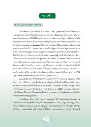 ความนำ

  1. ความเป็นมาและความสำคัญ
   

            ในการศึกษาช่วงแรก
 ตั้งแต่ปี
 ค.ศ.
 1800-1930
 บุคคลสำคัญชื่อ
 Gall
 ได้ศึกษาการ
           
ทำงานของสมองในผู้ใหญ่ที่สูญเสียความสามารถในการพูด
 เพื่อแสดงความรู้สึก
 และความคิดของ
ตนเอง
 โดยที่บุคคลเหล่านี้ไม่ได้มีปัญหาเกี่ยวกับความบกพร่องทางสติปัญญา
 แต่ในรายงานไม่ได้
กล่าวถึงความยากลำบากว่าเนื่องมาจากอุบัติเหตุหรือความบาดเจ็บทางกายบางประการที่อาจส่งผล
ต่อการทำงานของสมอง
และ
Goldstein
ได้ศึกษากับทหารที่สมองได้รับความเสียหายหรือบาดเจ็บใน
ระหว่างสงครามโลกครั้งที่
 1
 และพบว่าทหารเหล่านี้จะมีปัญหาเกี่ยวกับการรับรู้ทางการเห็น
 ความ
ยากลำบากในการรับรู้ข้อมูลจากฉากหน้าและฉากหลัง
 และปัญหาในการให้ความสนใจกับวัตถุหรือสิ่งของ
ที่ไม่ใช่สิ่งสำคัญ
 ซึ่งการศึกษาการทำหน้าที่ที่บกพร่องของสมองในผู้ใหญ่ครั้งนี้มีอิทธิพลไปสู่การศึกษา
เกี่ยวกับความบกพร่องทางด้านการเรียนรู้ของเด็กๆ
ซึ่ง
Strauss
และ
Werner
ได้ศึกษาเป็นครั้งแรก
เกี่ยวกับปัญหาของเด็กที่บาดเจ็บทางสมองและเด็กที่มีความบกพร่องทางสติปัญญา
 พบว่าเด็กเหล่านี้
มีปัญหาเช่นเดียวกับที่พบปัญหาของทหาร
 และมีปัญหาในการเรียนรู้วิชาการเช่นเดียวกับที่พบใน
ทหาร
 หลังจากนั้นการศึกษาเพื่อช่วยเหลือเด็กที่มีความบกพร่องทางการเรียนรู้ได้ก้าวหน้าขึ้นอย่าง
รวดเร็ว
โดยมีทฤษฏีต่างๆ
เทคนิคการประเมินและยุทธวิธีในการสอนเด็กเกิดขึ้นมากมาย
รวมทั้งได้มี
กฎหมายคุ้มครองสิทธิของเด็กและครอบครัวด้วย
(Bakken,
2007)


            Samuel Kirk
 นักการศึกษาชาวอเมริกัน
 เป็นผู้เริ่มใช้คำว่า
 “Learning
 Disabilities
 หรือที่
เรียกว่า
 LD”
 ในปี
 ค.ศ.
 1963
 เพื่ออธิบายบุคคลที่ดูเหมือนปกติในด้านสติปัญญา
 แต่มีความยาก
ลำบากในการเรียนรู้ทางวิชาการในบางเรื่อง
 เช่น
 การอ่าน
 การสะกดคำ
 การเขียน
 การพูด
 และหรือ
การคิดคำนวณ
 (Lerner,
 2006;
 Bender,
 1996;
 Smith
 et
 al.,
 2006)
 โดยพบว่าความบกพร่อง
เหล่านี้เป็นผลทำให้เกิดความไม่สอดคล้องหรือเกิดช่องว่าง
(gap)
ระหว่างผลสัมฤทธิ์ทางการเรียนกับ
ความสามารถทางสติปัญญาที่แท้จริง


            สำหรับในประเทศไทย
คำว่า
“Learning
Disabilities”
มีคำที่ใช้เรียกกันหลายคำ
เช่น
ความ
บกพร่องทางการเรียนรู้
(ศันสนีย์
ฉัตรคุปต์,
2543)
ปัญหาในการเรียนรู้
(ผดุง
อารยะวิญญู,
2544)
             
ความบกพร่องด้านการเรียนรู้
 (เบญจพร
 ปัญญายง)
 ความด้อยความสามารถในการเรียน
 (ศรีเรือน
แก้วกังวาน,
2548)
เป็นต้น
แต่สำหรับในที่นี้จะใช้คำว่า
“ความบกพร่องทางการเรียนรู้”
ซึ่งเป็นคำที่


                                                   1
 